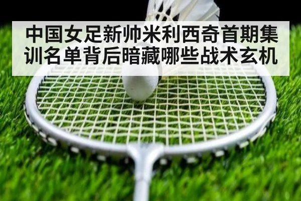 中国女足新帅米利西奇首期集训名单背后暗藏哪些战术玄机